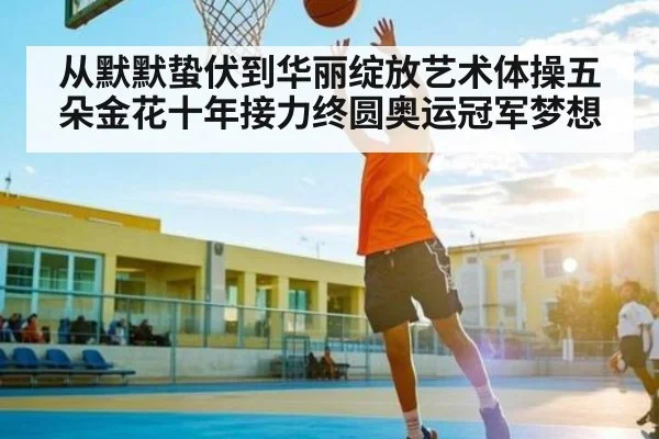从默默蛰伏到华丽绽放艺术体操五朵金花十年接力终圆奥运冠军梦想
