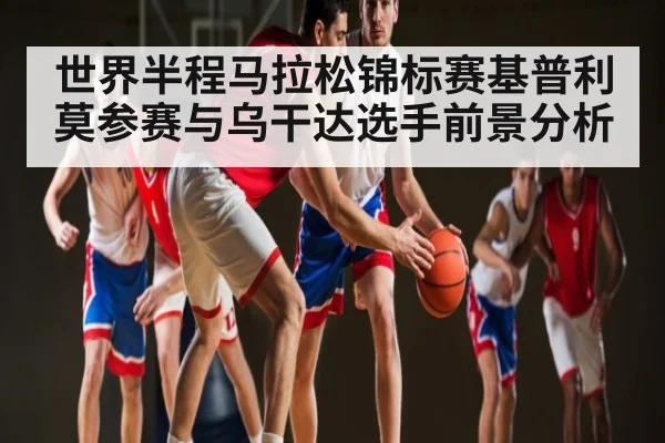世界半程马拉松锦标赛基普利莫参赛与乌干达选手前景分析