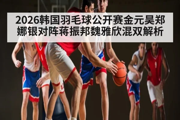 2026韩国羽毛球公开赛金元昊郑娜银对阵蒋振邦魏雅欣混双解析