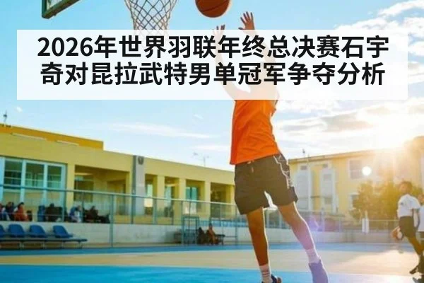 2026年世界羽联年终总决赛石宇奇对昆拉武特男单冠军争夺分析